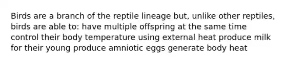 Birds are a branch of the reptile lineage but, unlike other reptiles, birds are able to: have multiple offspring at the same time control their body temperature using external heat produce milk for their young produce amniotic eggs generate body heat