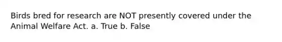 Birds bred for research are NOT presently covered under the Animal Welfare Act. a. True b. False