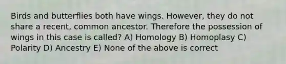 Birds and butterflies both have wings. However, they do not share a recent, common ancestor. Therefore the possession of wings in this case is called? A) Homology B) Homoplasy C) Polarity D) Ancestry E) None of the above is correct