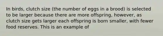 In birds, clutch size (the number of eggs in a brood) is selected to be larger because there are more offspring, however, as clutch size gets larger each offspring is born smaller, with fewer food reserves. This is an example of