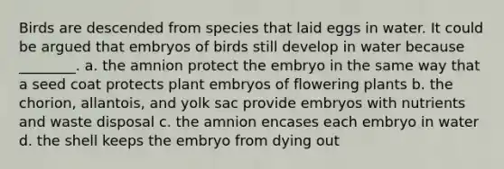 Birds are descended from species that laid eggs in water. It could be argued that embryos of birds still develop in water because ________. a. the amnion protect the embryo in the same way that a seed coat protects plant embryos of flowering plants b. the chorion, allantois, and yolk sac provide embryos with nutrients and waste disposal c. the amnion encases each embryo in water d. the shell keeps the embryo from dying out