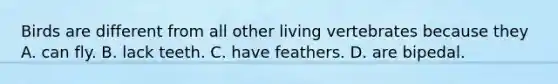 Birds are different from all other living vertebrates because they A. can fly. B. lack teeth. C. have feathers. D. are bipedal.