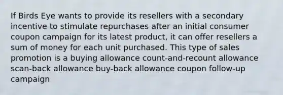 If Birds Eye wants to provide its resellers with a secondary incentive to stimulate repurchases after an initial consumer coupon campaign for its latest product, it can offer resellers a sum of money for each unit purchased. This type of sales promotion is a buying allowance count-and-recount allowance scan-back allowance buy-back allowance coupon follow-up campaign