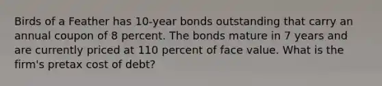 Birds of a Feather has 10-year bonds outstanding that carry an annual coupon of 8 percent. The bonds mature in 7 years and are currently priced at 110 percent of face value. What is the firm's pretax cost of debt?