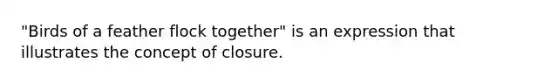 "Birds of a feather flock together" is an expression that illustrates the concept of closure.