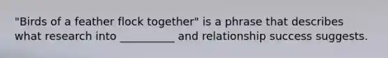 "Birds of a feather flock together" is a phrase that describes what research into __________ and relationship success suggests.