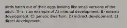 Birds hatch out of their eggs looking like small versions of the adult. This is an example of A) internal development. B) external development. C) genetic dwarfism. D) indirect development. E) direct development.