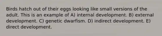 Birds hatch out of their eggs looking like small versions of the adult. This is an example of A) internal development. B) external development. C) genetic dwarfism. D) indirect development. E) direct development.