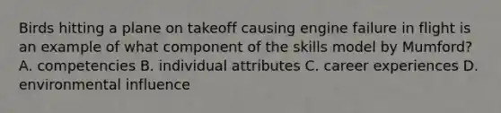 Birds hitting a plane on takeoff causing engine failure in flight is an example of what component of the skills model by Mumford? A. competencies B. individual attributes C. career experiences D. environmental influence