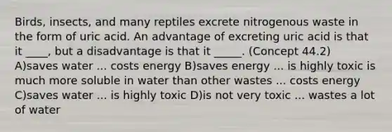 Birds, insects, and many reptiles excrete nitrogenous waste in the form of uric acid. An advantage of excreting uric acid is that it ____, but a disadvantage is that it _____. (Concept 44.2) A)saves water ... costs energy B)saves energy ... is highly toxic is much more soluble in water than other wastes ... costs energy C)saves water ... is highly toxic D)is not very toxic ... wastes a lot of water