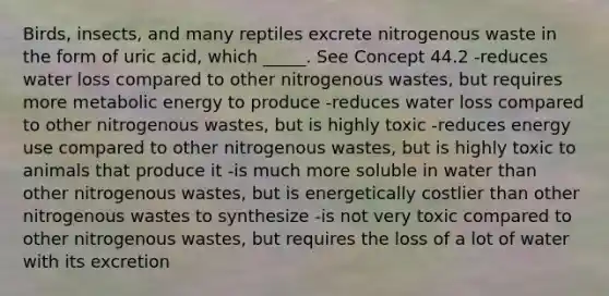 Birds, insects, and many reptiles excrete nitrogenous waste in the form of uric acid, which _____. See Concept 44.2 -reduces water loss compared to other nitrogenous wastes, but requires more metabolic energy to produce -reduces water loss compared to other nitrogenous wastes, but is highly toxic -reduces energy use compared to other nitrogenous wastes, but is highly toxic to animals that produce it -is much more soluble in water than other nitrogenous wastes, but is energetically costlier than other nitrogenous wastes to synthesize -is not very toxic compared to other nitrogenous wastes, but requires the loss of a lot of water with its excretion