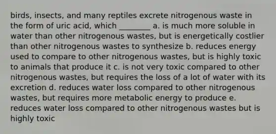 birds, insects, and many reptiles excrete nitrogenous waste in the form of uric acid, which ________ a. is much more soluble in water than other nitrogenous wastes, but is energetically costlier than other nitrogenous wastes to synthesize b. reduces energy used to compare to other nitrogenous wastes, but is highly toxic to animals that produce it c. is not very toxic compared to other nitrogenous wastes, but requires the loss of a lot of water with its excretion d. reduces water loss compared to other nitrogenous wastes, but requires more metabolic energy to produce e. reduces water loss compared to other nitrogenous wastes but is highly toxic