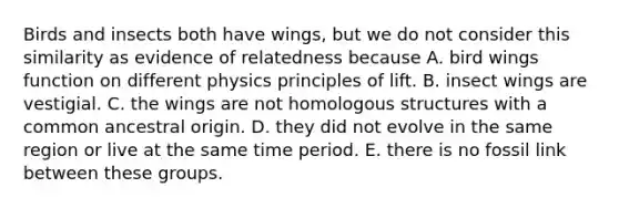 Birds and insects both have wings, but we do not consider this similarity as evidence of relatedness because A. bird wings function on different physics principles of lift. B. insect wings are vestigial. C. the wings are not homologous structures with a common ancestral origin. D. they did not evolve in the same region or live at the same time period. E. there is no fossil link between these groups.