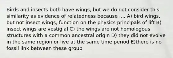 Birds and insects both have wings, but we do not consider this similarity as evidence of relatedness because .... A) bird wings, but not insect wings, function on the physics principals of lift B) insect wings are vestigial C) the wings are not homologous structures with a common ancestral origin D) they did not evolve in the same region or live at the same time period E)there is no fossil link between these group