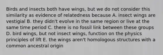 Birds and insects both have wings, but we do not consider this similarity as evidence of relatedness because A. insect wings are vestigial B. they didn't evolve in the same region or live at the same time period C. there is no fossil link between these groups D. bird wings, but not insect wings, function on the physics principles of lift E. the wings aren't homologous structures with a common ancestral origin