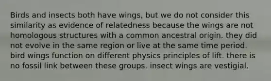 Birds and insects both have wings, but we do not consider this similarity as evidence of relatedness because the wings are not homologous structures with a common ancestral origin. they did not evolve in the same region or live at the same time period. bird wings function on different physics principles of lift. there is no fossil link between these groups. insect wings are vestigial.