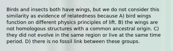 Birds and insects both have wings, but we do not consider this similarity as evidence of relatedness because A) bird wings function on different physics principles of lift. B) the wings are not homologous structures with a common ancestral origin. C) they did not evolve in the same region or live at the same time period. D) there is no fossil link between these groups.