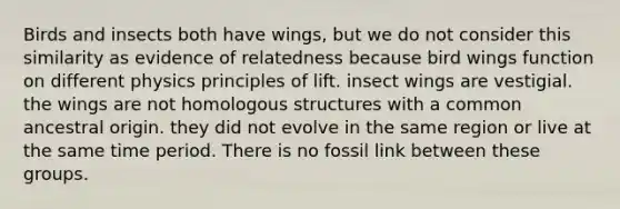 Birds and insects both have wings, but we do not consider this similarity as evidence of relatedness because bird wings function on different physics principles of lift. insect wings are vestigial. the wings are not homologous structures with a common ancestral origin. they did not evolve in the same region or live at the same time period. There is no fossil link between these groups.