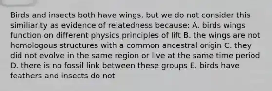 Birds and insects both have wings, but we do not consider this similiarity as evidence of relatedness because: A. birds wings function on different physics principles of lift B. the wings are not homologous structures with a common ancestral origin C. they did not evolve in the same region or live at the same time period D. there is no fossil link between these groups E. birds have feathers and insects do not