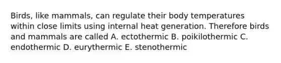 Birds, like mammals, can regulate their body temperatures within close limits using internal heat generation. Therefore birds and mammals are called A. ectothermic B. poikilothermic C. endothermic D. eurythermic E. stenothermic