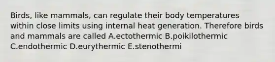 Birds, like mammals, can regulate their body temperatures within close limits using internal heat generation. Therefore birds and mammals are called A.ectothermic B.poikilothermic C.endothermic D.eurythermic E.stenothermi