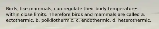 Birds, like mammals, can regulate their body temperatures within close limits. Therefore birds and mammals are called a. ectothermic. b. poikilothermic. c. endothermic. d. heterothermic.