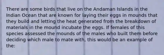 There are some birds that live on the Andaman Islands in the Indian Ocean that are known for laying their eggs in mounds that they build and letting the heat generated from the breakdown of materials in the mound incubate the eggs. If females of this species assessed the mounds of the males who built them before deciding which male to mate with, this would be an example of the: