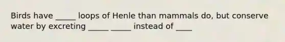 Birds have _____ loops of Henle than mammals do, but conserve water by excreting _____ _____ instead of ____