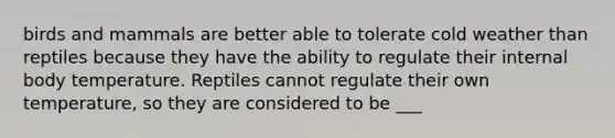birds and mammals are better able to tolerate cold weather than reptiles because they have the ability to regulate their internal body temperature. Reptiles cannot regulate their own temperature, so they are considered to be ___