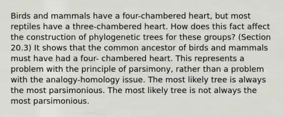 Birds and mammals have a four-chambered heart, but most reptiles have a three-chambered heart. How does this fact affect the construction of phylogenetic trees for these groups? (Section 20.3) It shows that the common ancestor of birds and mammals must have had a four- chambered heart. This represents a problem with the principle of parsimony, rather than a problem with the analogy-homology issue. The most likely tree is always the most parsimonious. The most likely tree is not always the most parsimonious.