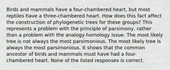 Birds and mammals have a four-chambered heart, but most reptiles have a three-chambered heart. How does this fact affect the construction of phylogenetic trees for these groups? This represents a problem with the principle of parsimony, rather than a problem with the analogy-homology issue. The most likely tree is not always the most parsimonious. The most likely tree is always the most parsimonious. It shows that the common ancestor of birds and mammals must have had a four-chambered heart. None of the listed responses is correct.