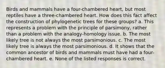 Birds and mammals have a four-chambered heart, but most reptiles have a three-chambered heart. How does this fact affect the construction of phylogenetic trees for these groups? a. This represents a problem with the principle of parsimony, rather than a problem with the analogy-homology issue. b. The most likely tree is not always the most parsimonious. c. The most likely tree is always the most parsimonious. d. It shows that the common ancestor of birds and mammals must have had a four-chambered heart. e. None of the listed responses is correct.