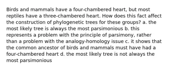 Birds and mammals have a four-chambered heart, but most reptiles have a three-chambered heart. How does this fact affect the construction of phylogenetic trees for these groups? a. the most likely tree is always the most parsimonious b. this represents a problem with the principle of parsimony, rather than a problem with the analogy-homology issue c. it shows that the common ancestor of birds and mammals must have had a four-chambered heart d. the most likely tree is not always the most parsimonious