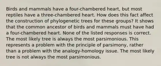 Birds and mammals have a four-chambered heart, but most reptiles have a three-chambered heart. How does this fact affect the construction of phylogenetic trees for these groups? It shows that the common ancestor of birds and mammals must have had a four-chambered heart. None of the listed responses is correct. The most likely tree is always the most parsimonious. This represents a problem with the principle of parsimony, rather than a problem with the analogy-homology issue. The most likely tree is not always the most parsimonious.