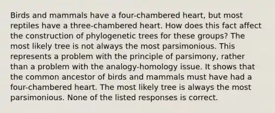 Birds and mammals have a four-chambered heart, but most reptiles have a three-chambered heart. How does this fact affect the construction of phylogenetic trees for these groups? The most likely tree is not always the most parsimonious. This represents a problem with the principle of parsimony, rather than a problem with the analogy-homology issue. It shows that the common ancestor of birds and mammals must have had a four-chambered heart. The most likely tree is always the most parsimonious. None of the listed responses is correct.