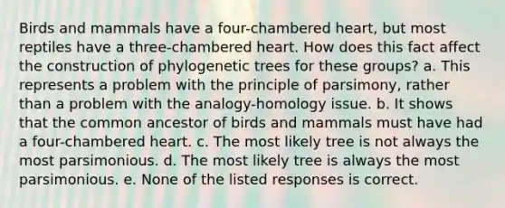 Birds and mammals have a four-chambered heart, but most reptiles have a three-chambered heart. How does this fact affect the construction of phylogenetic trees for these groups? a. This represents a problem with the principle of parsimony, rather than a problem with the analogy-homology issue. b. It shows that the common ancestor of birds and mammals must have had a four-chambered heart. c. The most likely tree is not always the most parsimonious. d. The most likely tree is always the most parsimonious. e. None of the listed responses is correct.