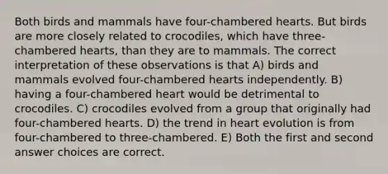 Both birds and mammals have four-chambered hearts. But birds are more closely related to crocodiles, which have three-chambered hearts, than they are to mammals. The correct interpretation of these observations is that A) birds and mammals evolved four-chambered hearts independently. B) having a four-chambered heart would be detrimental to crocodiles. C) crocodiles evolved from a group that originally had four-chambered hearts. D) the trend in heart evolution is from four-chambered to three-chambered. E) Both the first and second answer choices are correct.