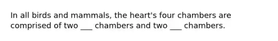 In all birds and mammals, the heart's four chambers are comprised of two ___ chambers and two ___ chambers.