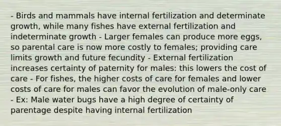 - Birds and mammals have internal fertilization and determinate growth, while many fishes have external fertilization and indeterminate growth - Larger females can produce more eggs, so parental care is now more costly to females; providing care limits growth and future fecundity - External fertilization increases certainty of paternity for males: this lowers the cost of care - For fishes, the higher costs of care for females and lower costs of care for males can favor the evolution of male-only care - Ex: Male water bugs have a high degree of certainty of parentage despite having internal fertilization