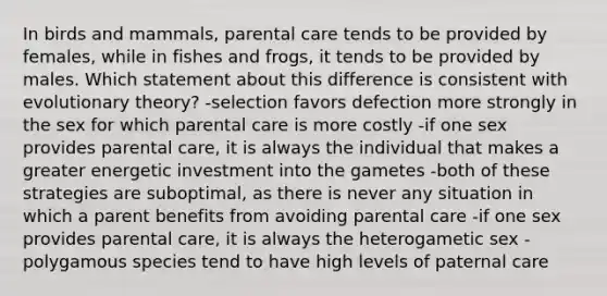 In birds and mammals, parental care tends to be provided by females, while in fishes and frogs, it tends to be provided by males. Which statement about this difference is consistent with evolutionary theory? -selection favors defection more strongly in the sex for which parental care is more costly -if one sex provides parental care, it is always the individual that makes a greater energetic investment into the gametes -both of these strategies are suboptimal, as there is never any situation in which a parent benefits from avoiding parental care -if one sex provides parental care, it is always the heterogametic sex -polygamous species tend to have high levels of paternal care