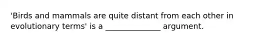 'Birds and mammals are quite distant from each other in evolutionary terms' is a ______________ argument.