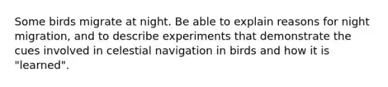 Some birds migrate at night. Be able to explain reasons for night migration, and to describe experiments that demonstrate the cues involved in celestial navigation in birds and how it is "learned".