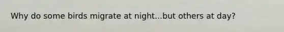 Why do some birds migrate at night...but others at day?