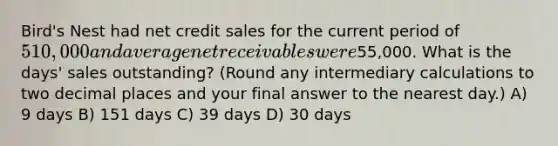 Bird's Nest had net credit sales for the current period of 510,000 and average net receivables were55,000. What is the days' sales outstanding? (Round any intermediary calculations to two decimal places and your final answer to the nearest day.) A) 9 days B) 151 days C) 39 days D) 30 days