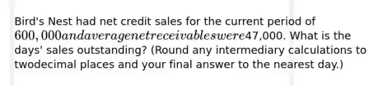 Bird's Nest had net credit sales for the current period of600,000and average net receivables were47,000. What is the days' sales outstanding? (Round any intermediary calculations to twodecimal places and your final answer to the nearest day.)