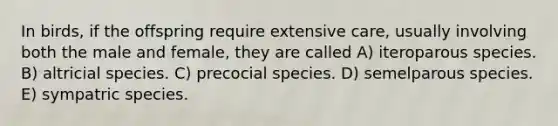 In birds, if the offspring require extensive care, usually involving both the male and female, they are called A) iteroparous species. B) altricial species. C) precocial species. D) semelparous species. E) sympatric species.