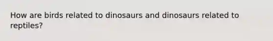 How are birds related to dinosaurs and dinosaurs related to reptiles?