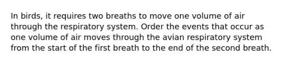 In birds, it requires two breaths to move one volume of air through the respiratory system. Order the events that occur as one volume of air moves through the avian respiratory system from the start of the first breath to the end of the second breath.