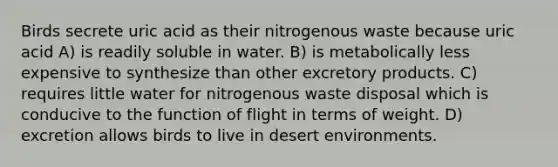 Birds secrete uric acid as their nitrogenous waste because uric acid A) is readily soluble in water. B) is metabolically less expensive to synthesize than other excretory products. C) requires little water for nitrogenous waste disposal which is conducive to the function of flight in terms of weight. D) excretion allows birds to live in desert environments.