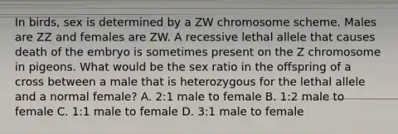 In birds, sex is determined by a ZW chromosome scheme. Males are ZZ and females are ZW. A recessive lethal allele that causes death of the embryo is sometimes present on the Z chromosome in pigeons. What would be the sex ratio in the offspring of a cross between a male that is heterozygous for the lethal allele and a normal female? A. 2:1 male to female B. 1:2 male to female C. 1:1 male to female D. 3:1 male to female